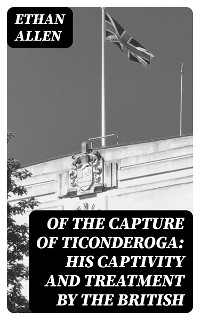 Of the Capture of Ticonderoga: His Captivity and Treatment by the British - Ethan Allen