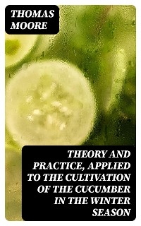 Theory and Practice, Applied to the Cultivation of the Cucumber in the Winter Season - Thomas Moore