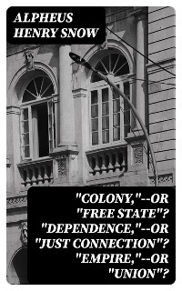 "Colony,"--or "Free State"? "Dependence,"--or "Just Connection"? "Empire,"--or "Union"? - Alpheus Henry Snow