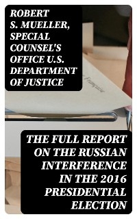 The Full Report on the Russian Interference in the 2016 Presidential Election - Robert S. Mueller, Special Counsel's Office U.S. Department of Justice