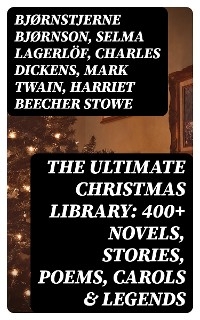 The Ultimate Christmas Library: 400+ Novels, Stories, Poems, Carols & Legends - Bjørnstjerne Bjørnson, Selma Lagerlöf, Charles Dickens, Mark Twain, Harriet Beecher Stowe, Martin Luther, Robert Louis Stevenson, William Shakespeare, Henry Wadsworth Longfellow, Max Brand, William Wordsworth, Carolyn Wells, Charles Mackay, John Addington Symonds, Sophie May, Louisa May Alcott, Henry Van Dyke, Frances Hodgson Burnett, Andrew Lang, Frances Ridley Havergal, Alphonse Daudet, William John Locke, Walter Scott, Gustavo Adolfo Bécquer, Booth Tarkington, Benito Pérez Galdós, Elizabeth Cleghorn Gaskell, Armando Palacio Valdés, William Morris, Anthony Trollope, Marcel Prévost, Rudyard Kipling, Beatrix Potter, Robert Herrick, Mary Hartwell Catherwood, Emily Dickinson, Bret Harte, Hamilton Wright Mabie, Meredith Nicholson, Lucas Malet, Isaac Watts, James Russell Lowell, James Whitcomb Riley, Thomas Nelson Page, O. Henry, Phillips Brooks,  Saki, William Makepeace Thackeray, Sarah Orne Jewett, François Coppée, Oliver Bell Bunce, Susan Coolidge, Samuel McChord Crothers, Maud Lindsay, Alice Hale Burnett, Walter Crane, André Theuriet, Amy Ella Blanchard, Isabel Cecilia Williams, Evaleen Stein, Amanda M. Douglas, Edgar Wallace, George Wither, Booker T. Washington, Olive Thorne Miller, Vernon Lee, Anne Hollingsworth Wharton, Henry Vaughan, Eliza Cook, Kate Upson Clark, Ben Jonson, Ernest Ingersoll, Frank Samuel Child, Willis Boyd Allen, Georgianna M. Bishop, Edward Thring, F. L. Stealey, James Selwin Tait, Tudor Jenks, L. Frank Baum, C. N. Williamson, A. M. Williamson, J. M. Barrie, Eleanor H. Porter, Annie F. Johnston, Jacob A. Riis, Elbridge S. Brooks, Edward A. Rand, Florence L. Barclay, E. T. A. Hoffmann, Harrison S. Morris, Robert E. Howard, Marjorie L. C. Pickthall, Sarah P. Doughty, Hans Christian Andersen, William Butler Yeats, Richard Watson Gilder, Lucy Maud Montgomery, Anton Chekhov, Mary Louisa Molesworth, Leo Tolstoy, Fyodor Dostoevsky, Cecil Frances Alexander, Mary E. Wilkins Freeman, Margaret Deland, William Drummond, Robert Southwell, Reginald Heber, Alfred Lord Tennyson, George MacDonald, A. S. Boyd, Maxime Du Camp, Mary Austin, Juliana Horatia Ewing, Guy de Maupassant, Brothers Grimm, Clement Moore, Susan Anne Livingston, Ridley Sedgwick, Selma Lagerlof, Nora A. Smith, Phebe A. Curtiss, Nellie C. King, Lucy Wheelock, Aunt Hede, Frederick E. Dewhurst, Jay T. Stocking, Anna Robinson, Florence M. Kingsley, M. A. L. Lane, Elizabeth Harkison, Raymond Mcalden, F. E. Mann, Winifred M. Kirkland, Katherine Pyle, Grace Margaret Gallaher, Elia W. Peattie, F. Arnstein, James Weber Linn, Antonio Maré, Pedro A. de Alarcón, Jules Simon, Marion Clifford, E. E. Hale, Georg Schuster, Matilda Betham Edwards, Angelo J. Lewis, William Francis Dawson, Christopher North, Alfred Domett, Dinah Maria Mulock, James S. Park, Edmund Hamilton Sears, Edmund Bolton, C.s. Stone, Harriet F. Blodgett, John G. Whittier, Christian Burke, Emily Huntington Miller, Cyril Winterbotham, Enoch Arnold Bennett, John Punnett Peters