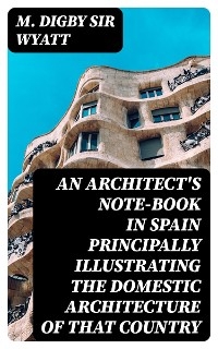 An Architect's Note-Book in Spain principally illustrating the domestic architecture of that country - M. Digby Wyatt  Sir