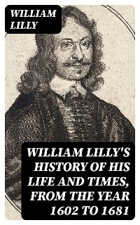 William Lilly's History of His Life and Times, from the Year 1602 to 1681 - William Lilly