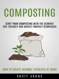 Composting: Start Your Composting With the Ultimate Eco-friendly and Budget Friendly Techniques (How to Create Natural Fertilizer at Home) - Scott Johns