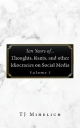 Ten Years Of...Thoughts, Rants, and Other Idiocracies on Social Media  Volume I -  TJ Mihelich