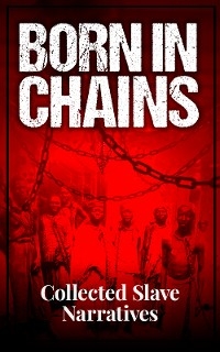 Born in Chains - Collected Slave Narratives - Frederick Douglass, Harriet Jacobs, Booker T. Washington, William Grimes, Solomon Northup, Sojourner Truth, Mary Prince, Zamba Zembola, Boyrereau Brinch, Olaudah Equiano, Solomon Bayley, Moses Roper, Henry Watson, John Brown, William Craft, Ellen Craft, J. W. Loguen, John Andrew Jackson, Willie Lynch, Nat Turner, Louis Hughes, Jacob D. Green, Elizabeth Keckley, Josiah Henson, Charles Ball, Austin Steward, Henry Bibb, William Wells Brown, L. S. Thompson, James W. C. Pennington, Kate Drumgoold, Lucy A. Delaney, Moses Grandy, Leonard Black, Henry Box Brown, Phillis Wheatley, William Walker, James L. Smith, Joseph Mountain, Peter Still, Annie L. Burton, Israel Campbell, Lewis Clarke, Francis Fedric, William Still, Joseph Vance Lewis, Rev. Greensbury Washington Offley, John Thompson, Venture Smith, Isaac D. Williams, Octavia Albert