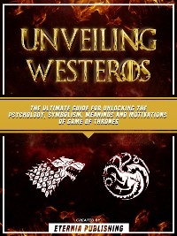 Unveiling Westeros: The Ultimate Guide For Unlocking The Psychology, Symbolism, Meanings And Motivations Of Game Of Thrones - Eternia Publishing