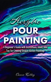 Acrylic Pour Painting: A Beginner's Guide with Instructions, Ideas, and Tips for Creating Unique Abstract Paintings -  Carrie Kelley