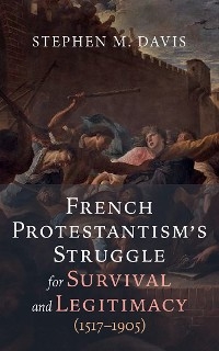 French Protestantism's Struggle for Survival and Legitimacy (1517-1905) -  Stephen M. Davis