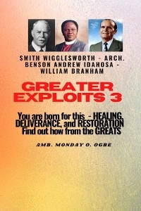 Greater Exploits - 3  You are Born For this - Healing, Deliverance and Restoration - William Branham, Arch. Benson Andrew Idahosa, Ambassador Monday O Ogbe