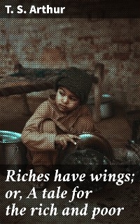 Riches have wings; or, A tale for the rich and poor - T. S. Arthur