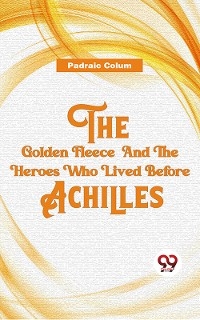 The Golden Fleece And The Heroes Who Lived Before Achilles -  Padraic Colum