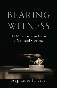 Bearing Witness: The Wounds of Mass Trauma at Memorial Museums -  Stephanie N. Arel