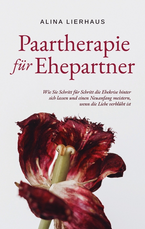 Paartherapie für Ehepartner: Wie Sie Schritt für Schritt die Ehekrise hinter sich lassen und einen Neuanfang meistern, wenn die Liebe verblüht ist - Alina Lierhaus