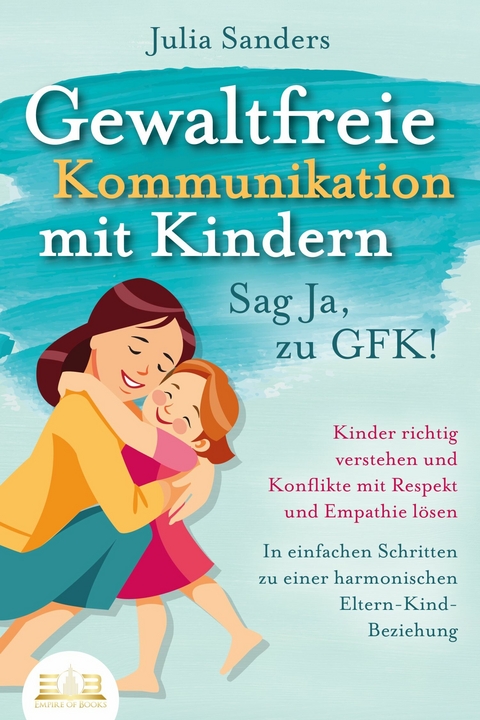 GEWALTFREIE KOMMUNIKATION MIT KINDERN - Sag Ja, zu GFK!: Kinder richtig verstehen und Konflikte mit Respekt und Empathie lösen - In einfachen Schritten zu einer harmonischen Eltern-Kind-Beziehung - Julia Sanders