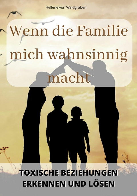 Wenn die Familie mich wahnsinnig macht:  Toxische Beziehungen erkennen und lösen - Hellene von Waldgraben