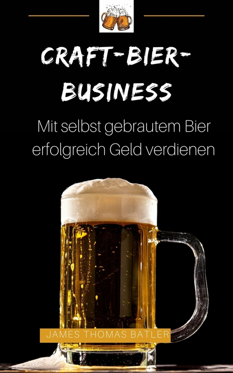 Craft-Bier-Business: Mit selbst gebrautem Bier erfolgreich Geld verdienen - James Thomas Batler