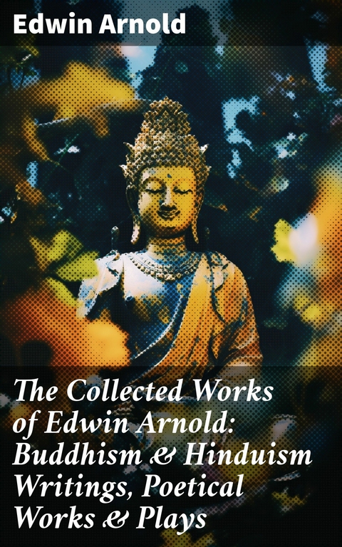 The Collected Works of Edwin Arnold: Buddhism & Hinduism Writings, Poetical Works & Plays -  Edwin Arnold