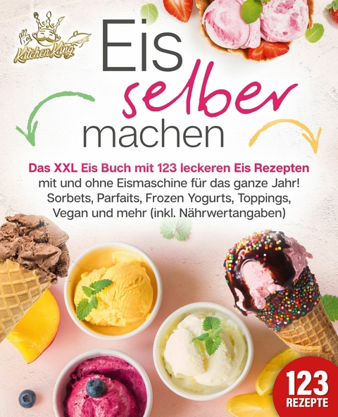 Eis selber machen: Das XXL Eis Buch mit 123 leckeren Eis Rezepten mit und ohne Eismaschine für das ganze Jahr! Sorbets, Parfaits, Frozen Yogurts, Toppings, Vegan und mehr (inkl. Nährwertangaben) - Kitchen King