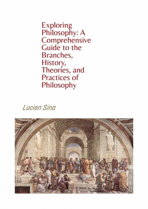 Exploring Philosophy: A Comprehensive Guide to the Branches, History, Theories, and Practices of Philosophy - Lucien Sina