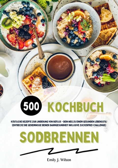 Sodbrennen Kochbuch: 500 köstliche Rezepte zur Linderung von Reflux - Dein Weg zu einem gesunden Lebensstil! (Entdecke die Geheimnisse deiner Darmgesundheit inklusive Zuckerfrei-Challenge) - Emily J. Wilson