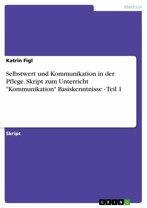 Selbstwert und Kommunikation in der Pflege. Skript zum Unterricht "Kommunikation" Basiskenntnisse - Teil 1 - Katrin Figl