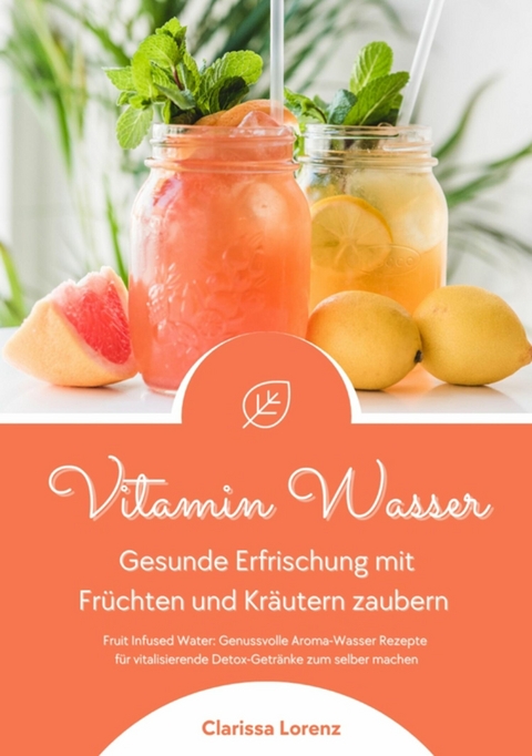 Vitamin Wasser: Gesunde Erfrischung mit Früchten und Kräutern zaubern (Fruit Infused Water: Genussvolle Aroma-Wasser Rezepte für vitalisierende Detox-Getränke zum selber machen) -  Clarissa Lorenz