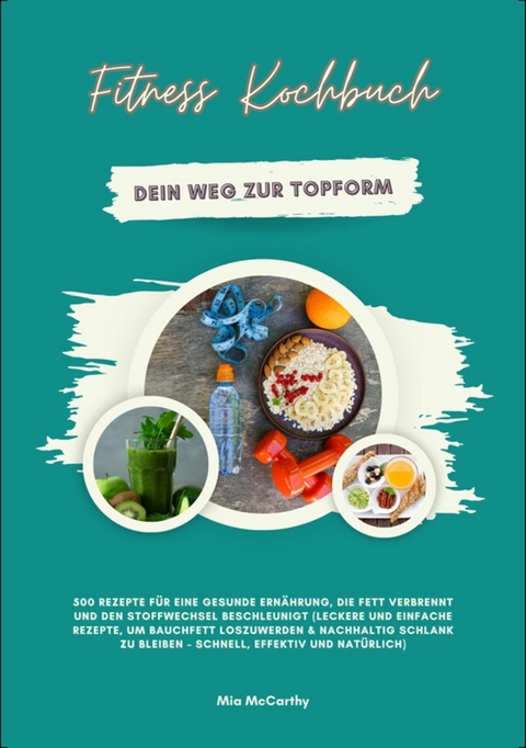 Fitness Kochbuch: Dein Weg zur Topform - 500 Rezepte für eine gesunde Ernährung, die Fett verbrennt und den Stoffwechsel beschleunigt -  Mia McCarthy