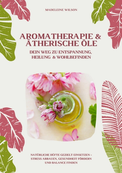 Aromatherapie und Ätherische Öle: Dein Weg zu Entspannung, Heilung und Wohlbefinden (Natürliche Düfte gezielt einsetzen - Stress abbauen, Gesundheit fördern und Balance finden) -  Madeleine Wilson