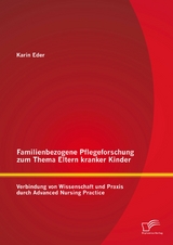 Familienbezogene Pflegeforschung zum Thema Eltern kranker Kinder: Verbindung von Wissenschaft und Praxis durch Advanced Nursing Practice - Karin Eder