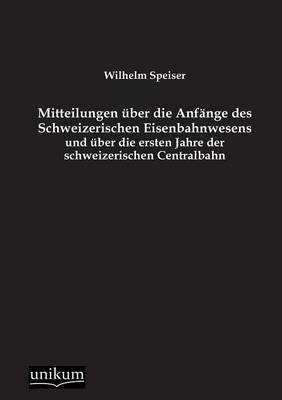 Mitteilungen Ã¼ber die AnfÃ¤nge des Schweizerischen Eisenbahnwesens und Ã¼ber die ersten Jahre der schweizerischen Centralbahn - Wilhelm Speiser