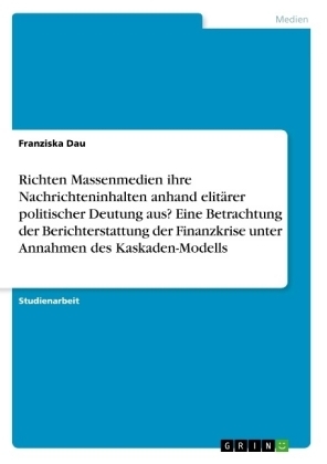 Richten Massenmedien ihre Nachrichteninhalten anhand elitÃ¤rer politischer Deutung aus? Eine Betrachtung der Berichterstattung der Finanzkrise unter Annahmen des Kaskaden-Modells - Franziska Dau