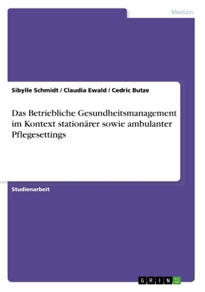 Das Betriebliche Gesundheitsmanagement im Kontext stationÃ¤rer sowie ambulanter Pflegesettings - Sibylle Schmidt, Claudia Ewald, Cedric Butze