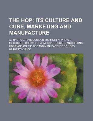 The Hop; A Practical Handbook on the Most Approved Methods in Growing, Harvesting, Curing, and Selling Hops, and on the Use and Manufacture of Hops -  U S Government, Herbert Myrick