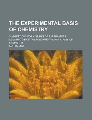 The Experimental Basis of Chemistry; Suggestions for a Series of Experiments Illustrative of the Fundamental Principles of Chemistry - Ida Freund