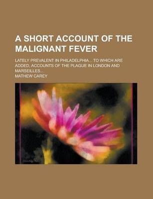 A Short Account of the Malignant Fever; Lately Prevalent in Philadelphia... to Which Are Added, Accounts of the Plague in London and Marseilles... - Mathew Carey