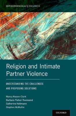 Religion and Intimate Partner Violence - Nancy Nason-Clark, Barbara Fisher-Townsend, Catherine Holtmann, Stephen McMullin