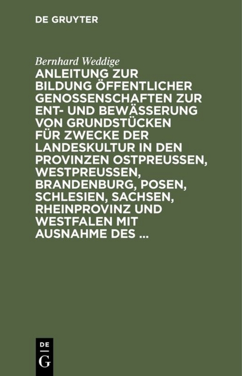 Anleitung zur Bildung öffentlicher Genossenschaften zur Ent- und Bewässerung von Grundstücken für Zwecke der Landeskultur in den Provinzen Ostpreussen, Westpreussen, Brandenburg, Posen, Schlesien, Sachsen, Rheinprovinz und Westfalen mit Ausnahme des ... - Bernhard Weddige