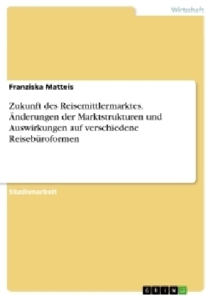 Zukunft des Reisemittlermarktes. Ãnderungen der Marktstrukturen und Auswirkungen auf verschiedene ReisebÃ¼roformen - Franziska Matteis