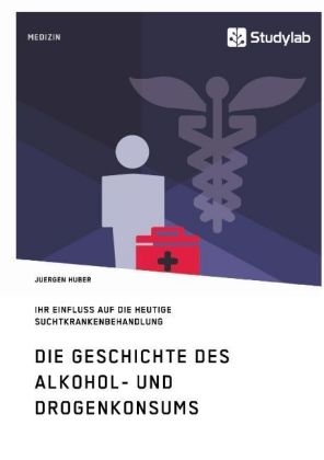 Die Geschichte des Alkohol- und Drogenkonsums und ihr Einfluss auf die heutige Suchtkrankenbehandlung - Juergen Huber