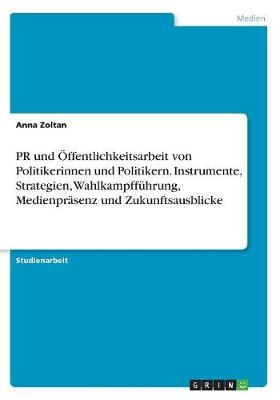 PR und Ãffentlichkeitsarbeit von Politikerinnen und Politikern. Instrumente, Strategien, WahlkampffÃ¼hrung, MedienprÃ¤senz und Zukunftsausblicke - Anna Zoltan