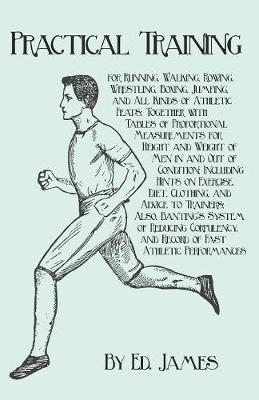 Practical Training for Running, Walking, Rowing, Wrestling, Boxing, Jumping, and All Kinds of Athletic Feats; Together with Tables of Proportional Measurements for Height and Weight of Men in and Out of Condition; Including Hints on Exercise, Diet, Clothin - Ed James