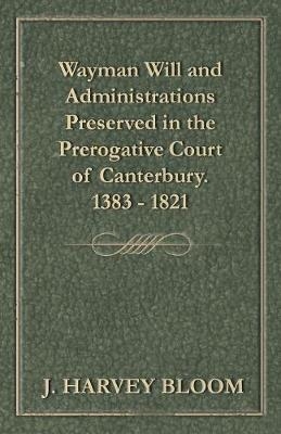 Wayman Will and Administrations Preserved in the Prerogative Court of Canterbury - 1383 - 1821 - J Harvey Bloom