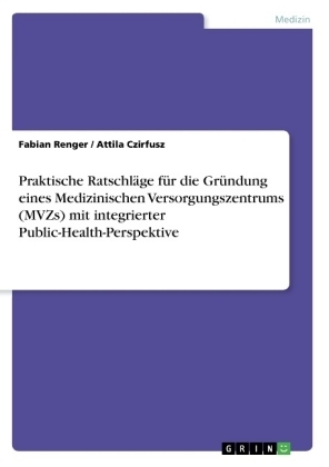 Praktische RatschlÃ¤ge fÃ¼r die GrÃ¼ndung eines Medizinischen Versorgungszentrums (MVZs) mit integrierter Public-Health-Perspektive - Attila Czirfusz, Fabian Renger