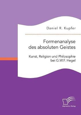 Formenanalyse des absoluten Geistes. Kunst, Religion und Philosophie bei G.W.F. Hegel - Daniel R. Kupfer