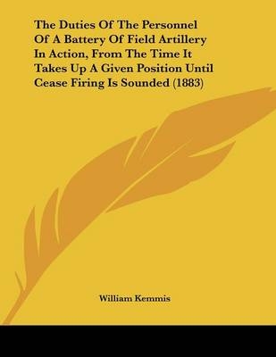 The Duties Of The Personnel Of A Battery Of Field Artillery In Action, From The Time It Takes Up A Given Position Until Cease Firing Is Sounded (1883) - William Kemmis