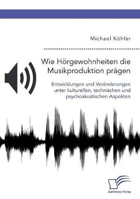 Wie HÃ¶rgewohnheiten die Musikproduktion prÃ¤gen. Entwicklungen und VerÃ¤nderungen unter kulturellen, technischen und psychoakustischen Aspekten - Michael KÃ¶hler