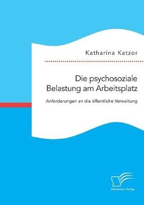 Die psychosoziale Belastung am Arbeitsplatz. Anforderungen an die öffentliche Verwaltung - Katharina Katzor