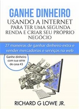 Ganhe Dinheiro Usando A Internet Para Ter Uma Segunda Renda E Criar Seu Próprio Negócio - Richard G Lowe Jr