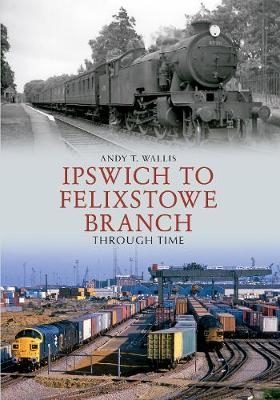 Ipswich to Felixstowe Branch Through Time - Andy T. Wallis